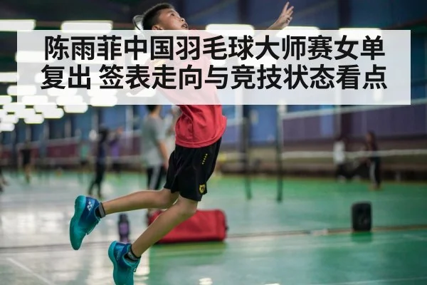 陈雨菲中国羽毛球大师赛女单复出 签表走向与竞技状态看点