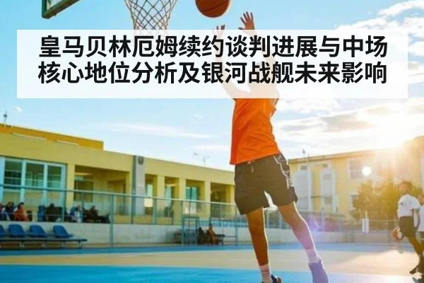 皇马贝林厄姆续约谈判进展与中场核心地位分析及银河战舰未来影响