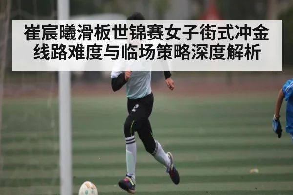 崔宸曦滑板世锦赛女子街式冲金线路难度与临场策略深度解析