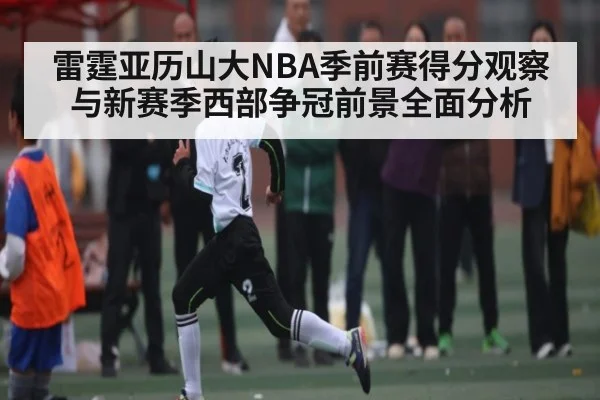 雷霆亚历山大NBA季前赛得分观察与新赛季西部争冠前景全面分析