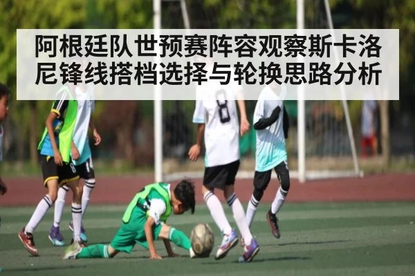 阿根廷队世预赛阵容观察斯卡洛尼锋线搭档选择与轮换思路分析